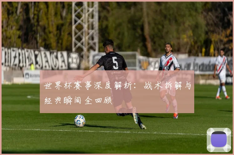 世界杯赛事深度解析：战术拆解与经典瞬间全回顾