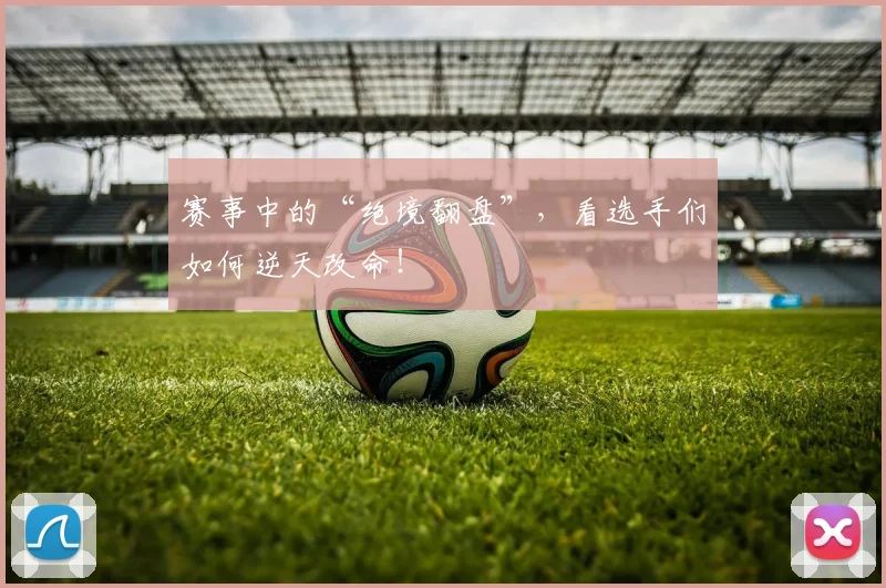 赛事中的“绝境翻盘”,看选手们如何逆天改命!