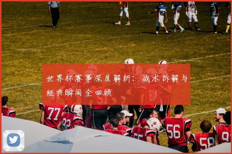 世界杯赛事深度解析：战术拆解与经典瞬间全回顾