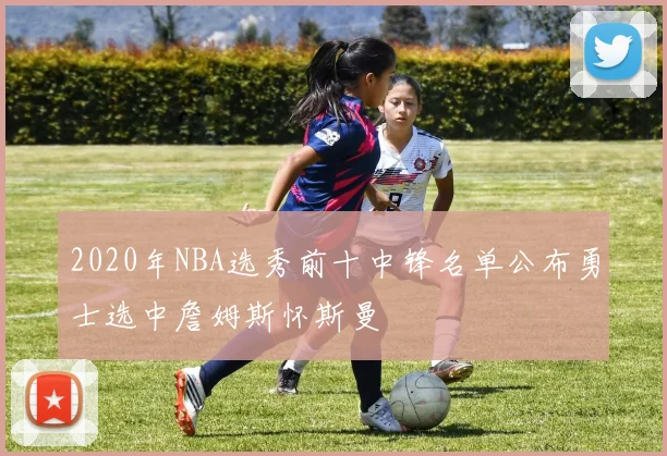 2020年NBA选秀前十中锋名单公布勇士选中詹姆斯怀斯曼