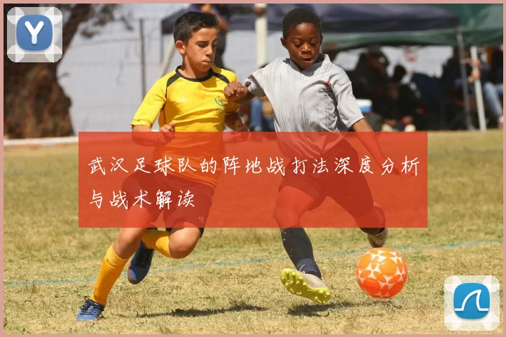 武汉足球队的阵地战打法深度分析与战术解读