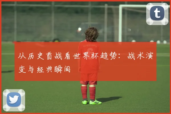 从历史首战看世界杯趋势：战术演变与经典瞬间
