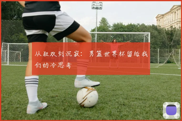 从狂欢到沉寂：男篮世界杯留给我们的冷思考
