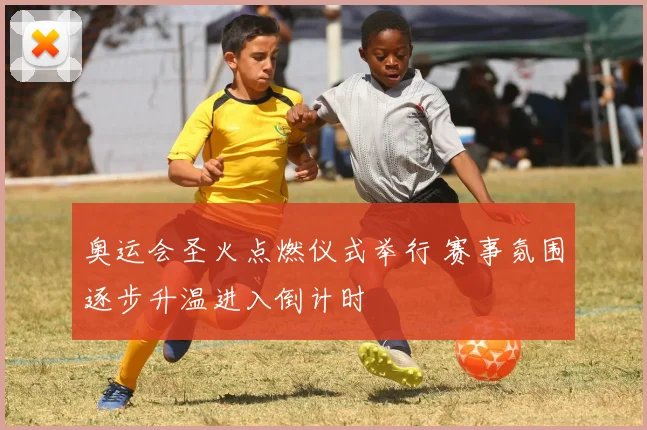 奥运会圣火点燃仪式举行 赛事氛围逐步升温进入倒计时