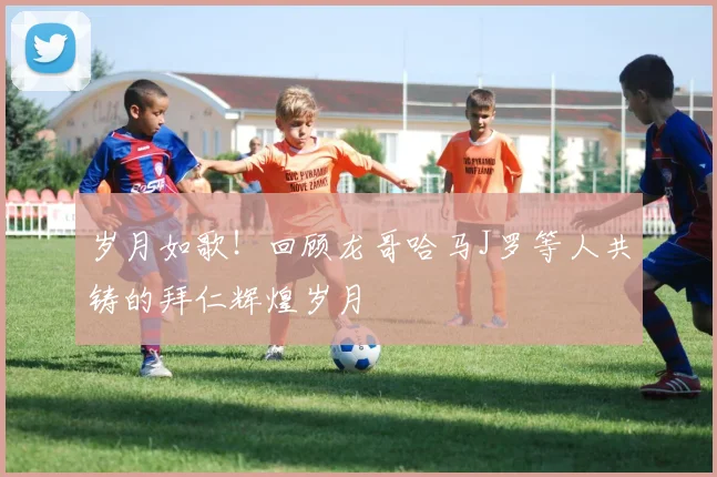 岁月如歌！回顾龙哥哈马J罗等人共铸的拜仁辉煌岁月