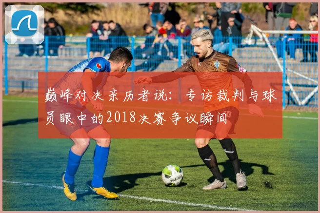 巅峰对决亲历者说：专访裁判与球员眼中的2018决赛争议瞬间